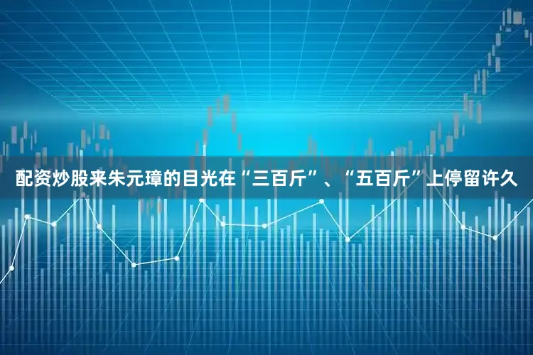配资炒股来朱元璋的目光在“三百斤”、“五百斤”上停留许久