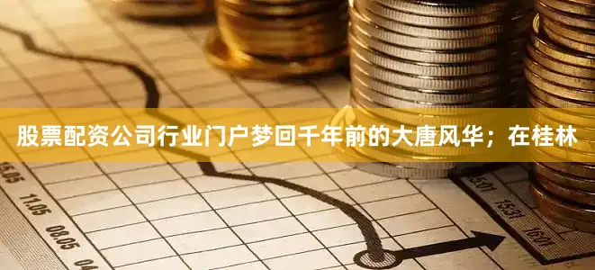 股票配资公司行业门户梦回千年前的大唐风华；在桂林