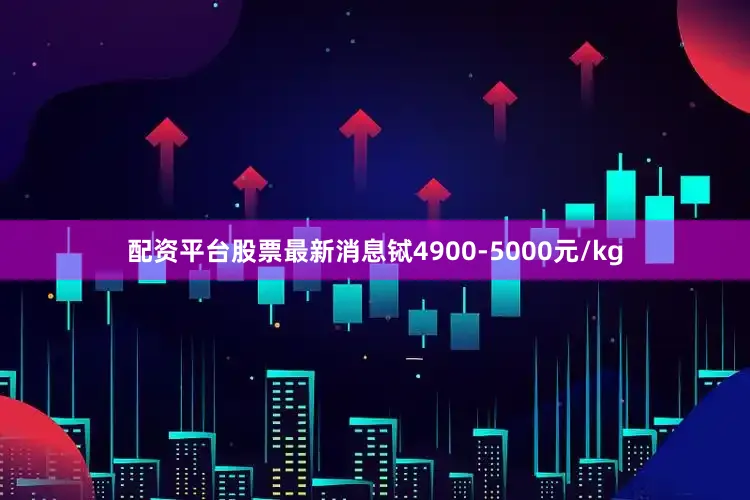 配资平台股票最新消息铽4900-5000元/kg