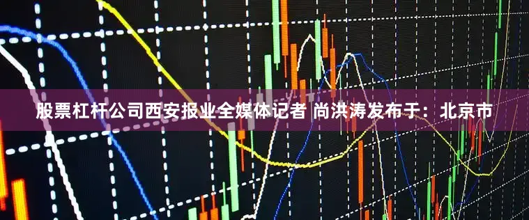 股票杠杆公司西安报业全媒体记者 尚洪涛发布于：北京市