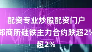 配资专业炒股配资门户郑商所硅铁主力合约跌超2%