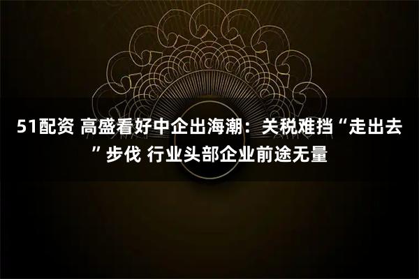 51配资 高盛看好中企出海潮：关税难挡“走出去”步伐 行业头部企业前途无量