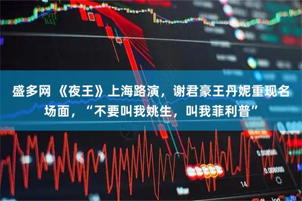 盛多网 《夜王》上海路演，谢君豪王丹妮重现名场面，“不要叫我姚生，叫我菲利普”