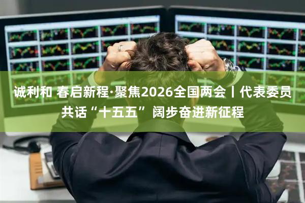 诚利和 春启新程·聚焦2026全国两会丨代表委员共话“十五五” 阔步奋进新征程