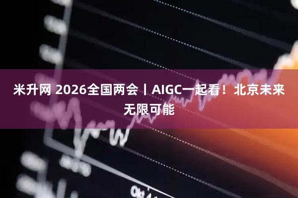 米升网 2026全国两会丨AIGC一起看！北京未来无限可能