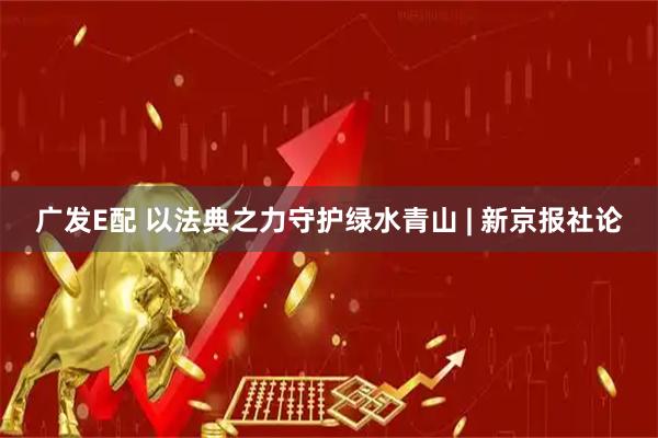 广发E配 以法典之力守护绿水青山 | 新京报社论