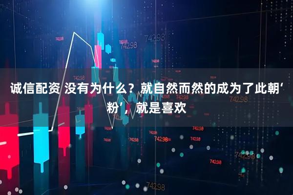 诚信配资 没有为什么？就自然而然的成为了此朝‘粉’，就是喜欢