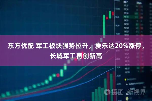 东方优配 军工板块强势拉升,爱乐达20%涨停,长城军工再创新高
