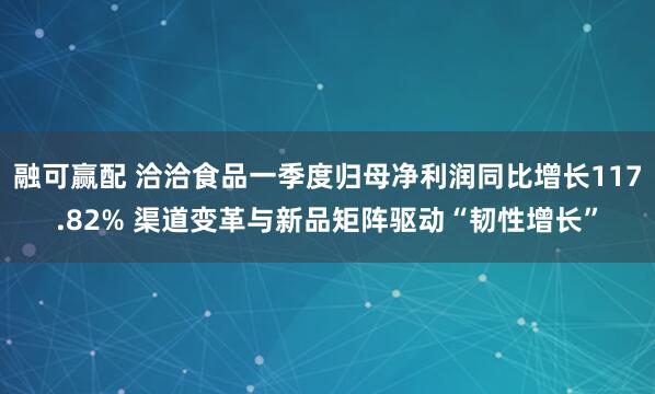 融可赢配 洽洽食品一季度归母净利润同比增长117.82% 渠道变革与新品矩阵驱动“韧性增长”