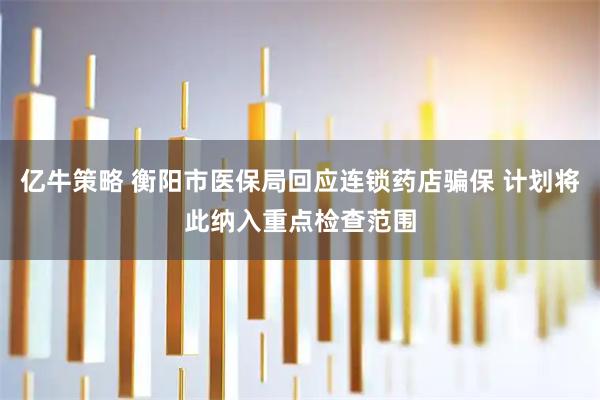 亿牛策略 衡阳市医保局回应连锁药店骗保 计划将此纳入重点检查范围