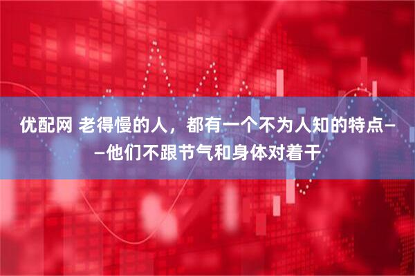 优配网 老得慢的人,都有一个不为人知的特点——他们不跟节气和身体对着干