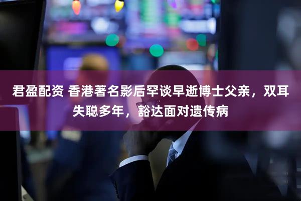 君盈配资 香港著名影后罕谈早逝博士父亲，双耳失聪多年，豁达面对遗传病