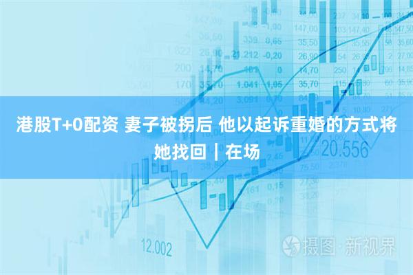 港股T+0配资 妻子被拐后 他以起诉重婚的方式将她找回|在场