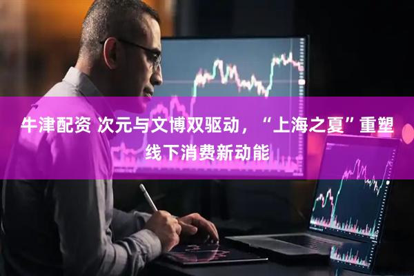 牛津配资 次元与文博双驱动，“上海之夏”重塑线下消费新动能