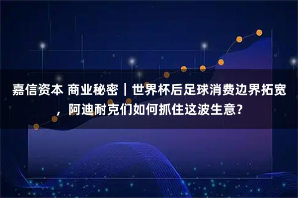 嘉信资本 商业秘密｜世界杯后足球消费边界拓宽，阿迪耐克们如何抓住这波生意？