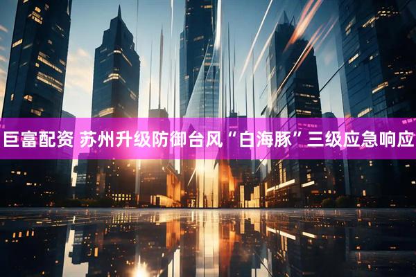 巨富配资 苏州升级防御台风“白海豚”三级应急响应