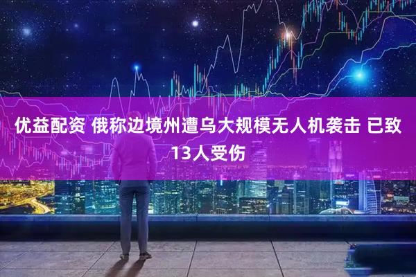 优益配资 俄称边境州遭乌大规模无人机袭击 已致13人受伤