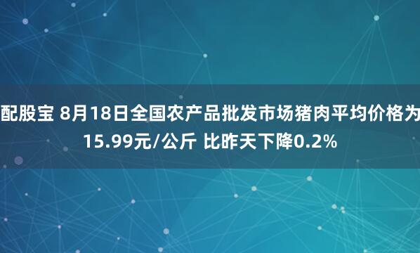 配股宝 8月18日全国农产品批发市场猪肉平均价格为15.99元/公斤 比昨天下降0.2%