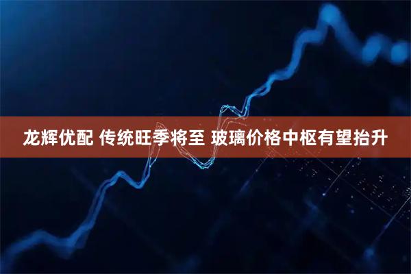 龙辉优配 传统旺季将至 玻璃价格中枢有望抬升