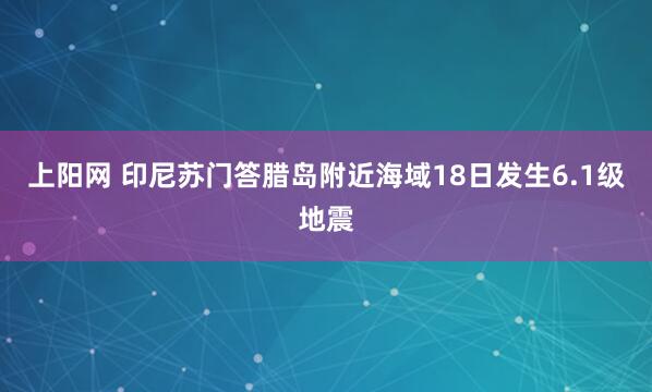 上阳网 印尼苏门答腊岛附近海域18日发生6.1级地震