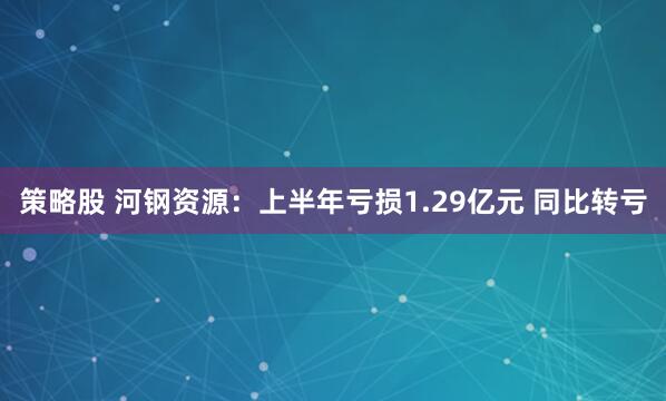 策略股 河钢资源：上半年亏损1.29亿元 同比转亏